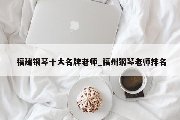 福建钢琴十大名牌老师_福州钢琴老师排名