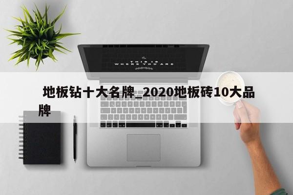 地板钻十大名牌_2020地板砖10大品牌