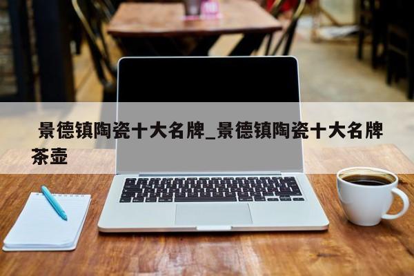 景德镇陶瓷十大名牌_景德镇陶瓷十大名牌茶壶