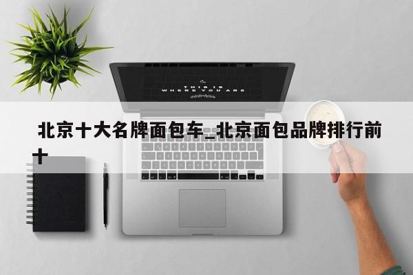北京十大名牌面包车_北京面包品牌排行前十