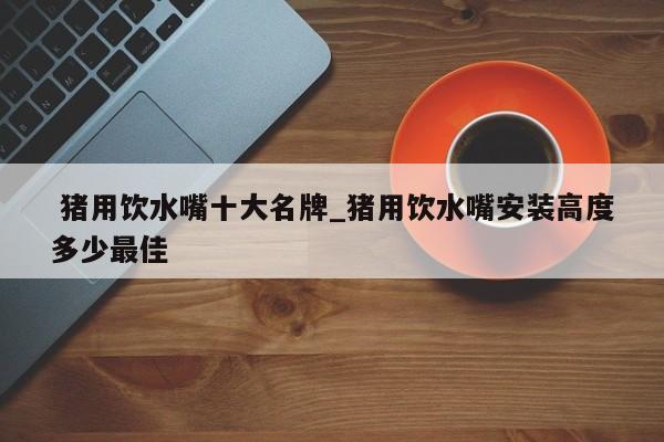 猪用饮水嘴十大名牌_猪用饮水嘴安装高度多少最佳