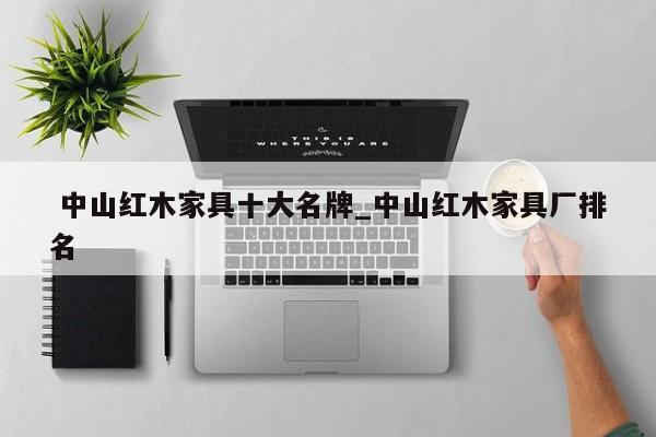 中山红木家具十大名牌_中山红木家具厂排名