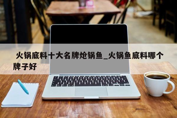 火锅底料十大名牌炝锅鱼_火锅鱼底料哪个牌子好