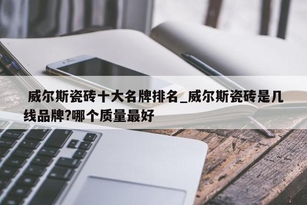 威尔斯瓷砖十大名牌排名_威尔斯瓷砖是几线品牌?哪个质量最好