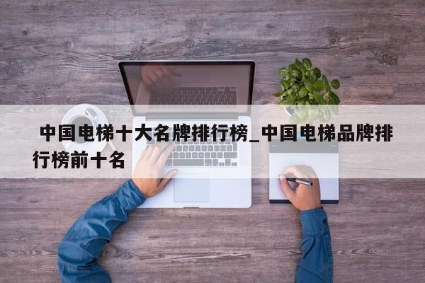 中国电梯十大名牌排行榜_中国电梯品牌排行榜前十名