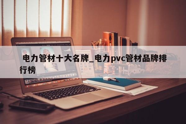 电力管材十大名牌_电力pvc管材品牌排行榜