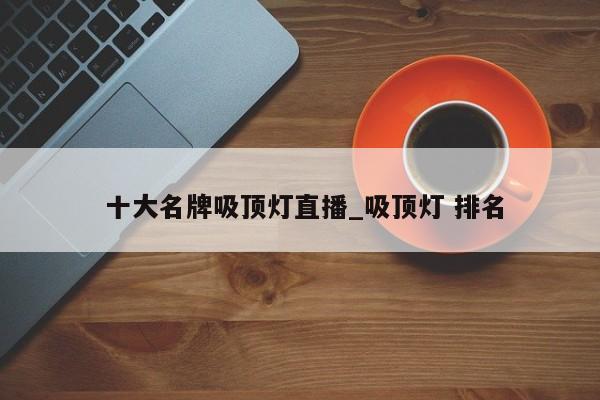 十大名牌吸顶灯直播_吸顶灯 排名