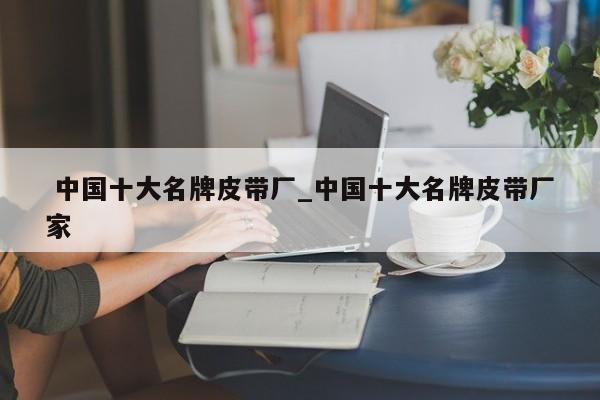 中国十大名牌皮带厂_中国十大名牌皮带厂家