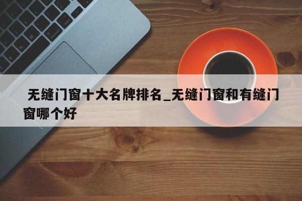 无缝门窗十大名牌排名_无缝门窗和有缝门窗哪个好