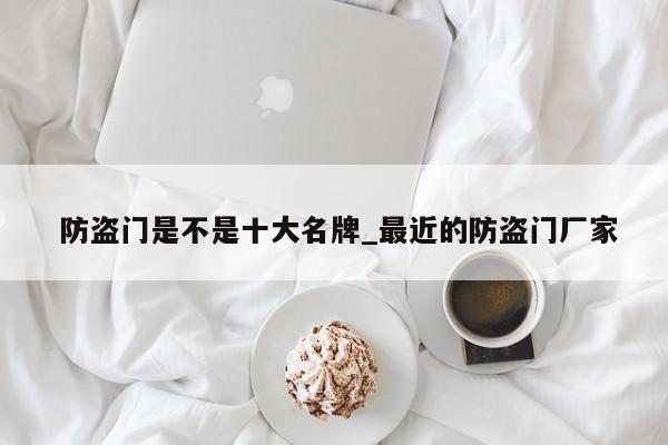 防盗门是不是十大名牌_最近的防盗门厂家