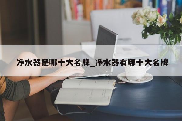 净水器是哪十大名牌_净水器有哪十大名牌