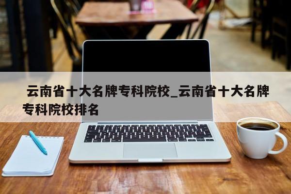 云南省十大名牌专科院校_云南省十大名牌专科院校排名