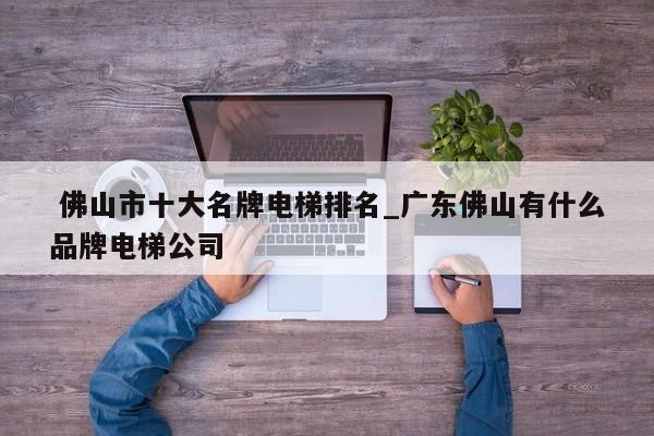 佛山市十大名牌电梯排名_广东佛山有什么品牌电梯公司