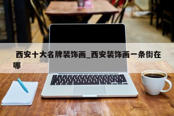 西安十大名牌装饰画_西安装饰画一条街在哪