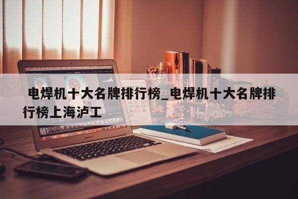 电焊机十大名牌排行榜_电焊机十大名牌排行榜上海泸工