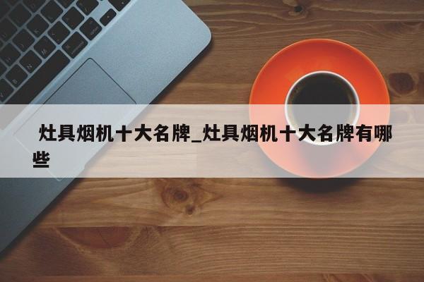 灶具烟机十大名牌_灶具烟机十大名牌有哪些