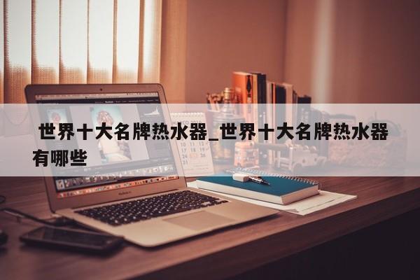 世界十大名牌热水器_世界十大名牌热水器有哪些