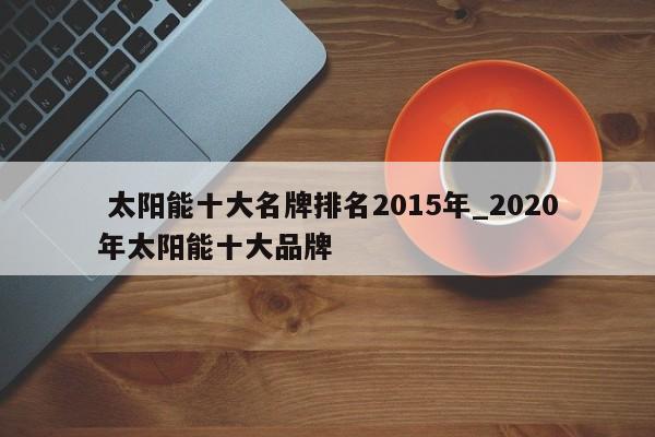 太阳能十大名牌排名2015年_2020年太阳能十大品牌