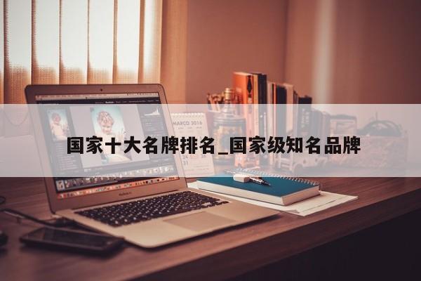 国家十大名牌排名_国家级知名品牌