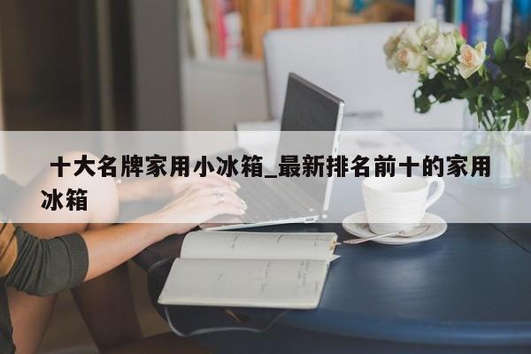 十大名牌家用小冰箱_最新排名前十的家用冰箱