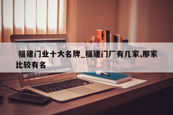 福建门业十大名牌_福建门厂有几家,那家比较有名