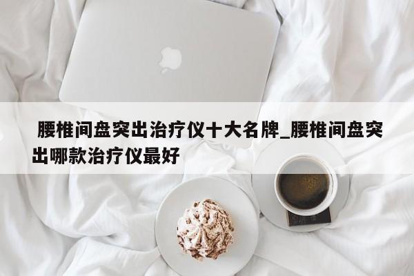 腰椎间盘突出治疗仪十大名牌_腰椎间盘突出哪款治疗仪最好