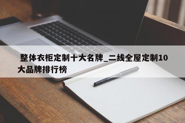整体衣柜定制十大名牌_二线全屋定制10大品牌排行榜