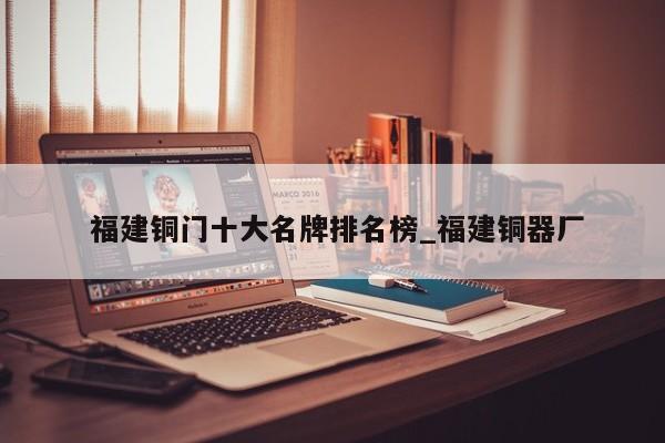 福建铜门十大名牌排名榜_福建铜器厂