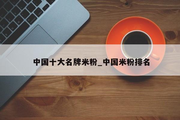 中国十大名牌米粉_中国米粉排名