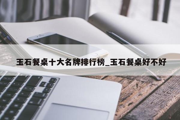 玉石餐桌十大名牌排行榜_玉石餐桌好不好