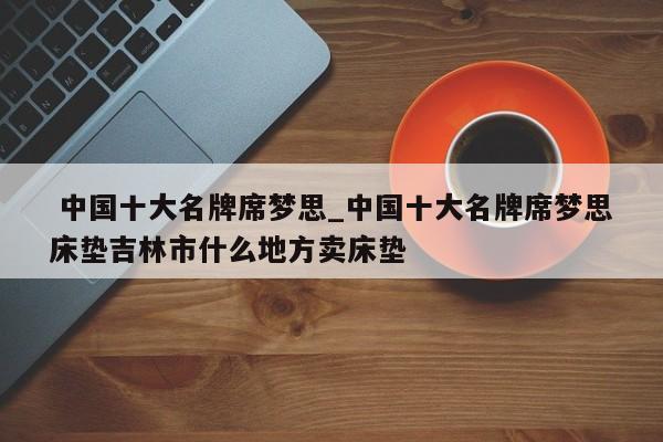 中国十大名牌席梦思_中国十大名牌席梦思床垫吉林市什么地方卖床垫