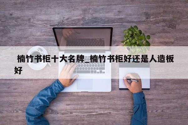 楠竹书柜十大名牌_楠竹书柜好还是人造板好