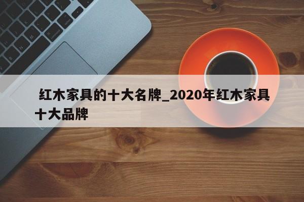 红木家具的十大名牌_2020年红木家具十大品牌