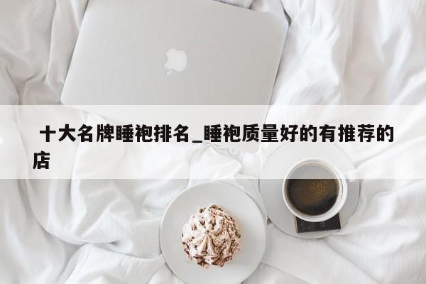 十大名牌睡袍排名_睡袍质量好的有推荐的店