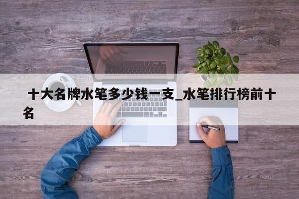 十大名牌水笔多少钱一支_水笔排行榜前十名