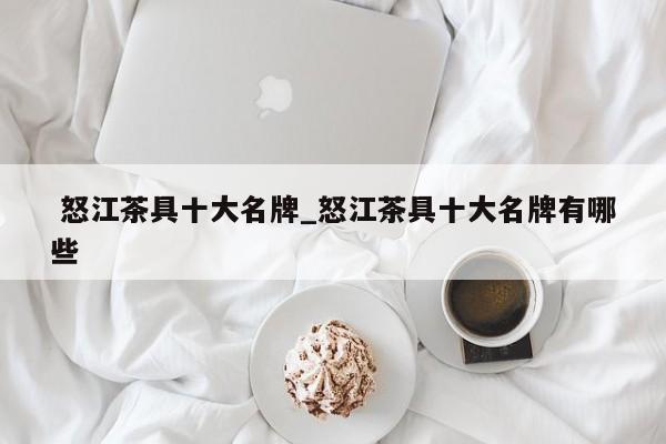 怒江茶具十大名牌_怒江茶具十大名牌有哪些