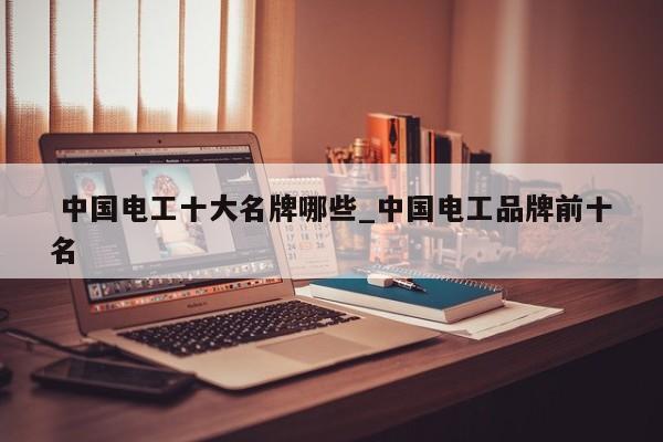 中国电工十大名牌哪些_中国电工品牌前十名