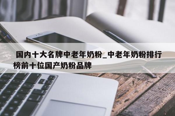 国内十大名牌中老年奶粉_中老年奶粉排行榜前十位国产奶粉品牌