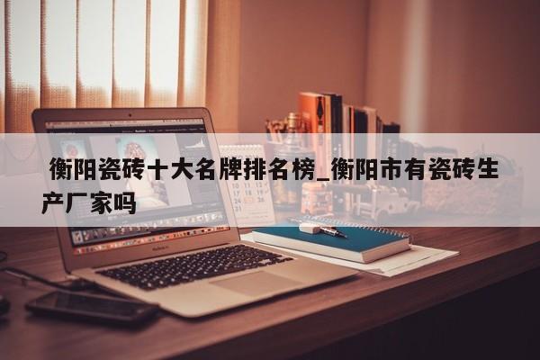 衡阳瓷砖十大名牌排名榜_衡阳市有瓷砖生产厂家吗