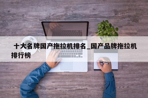 十大名牌国产拖拉机排名_国产品牌拖拉机排行榜