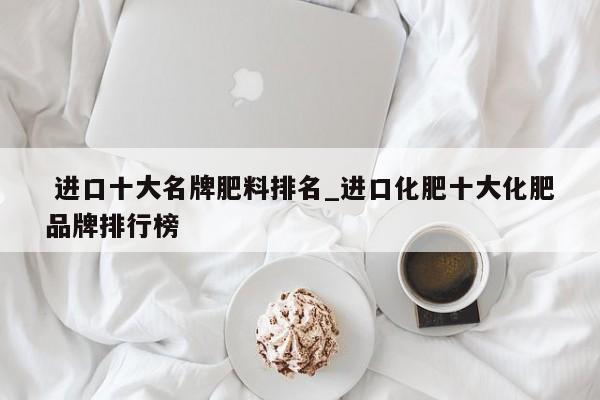 进口十大名牌肥料排名_进口化肥十大化肥品牌排行榜