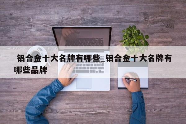 铝合金十大名牌有哪些_铝合金十大名牌有哪些品牌