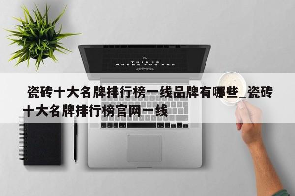 瓷砖十大名牌排行榜一线品牌有哪些_瓷砖十大名牌排行榜官网一线