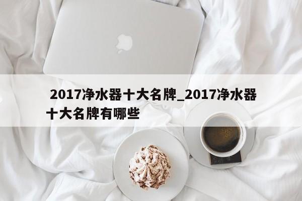 2017净水器十大名牌_2017净水器十大名牌有哪些