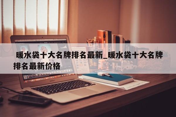 暖水袋十大名牌排名最新_暖水袋十大名牌排名最新价格