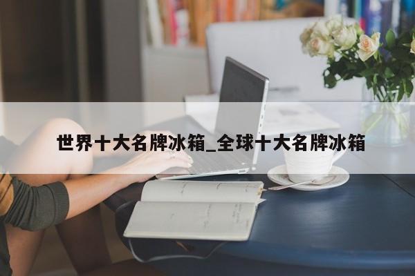 世界十大名牌冰箱_全球十大名牌冰箱