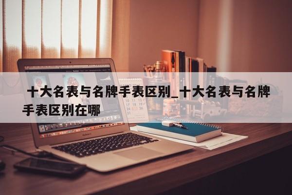 十大名表与名牌手表区别_十大名表与名牌手表区别在哪