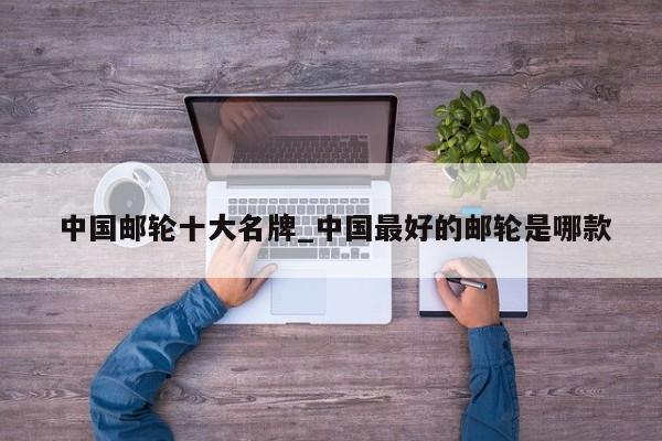 中国邮轮十大名牌_中国最好的邮轮是哪款