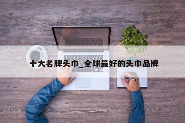 十大名牌头巾_全球最好的头巾品牌