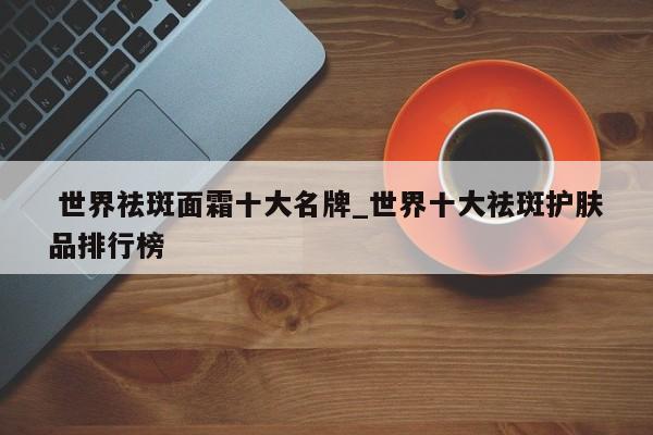 世界祛斑面霜十大名牌_世界十大祛斑护肤品排行榜